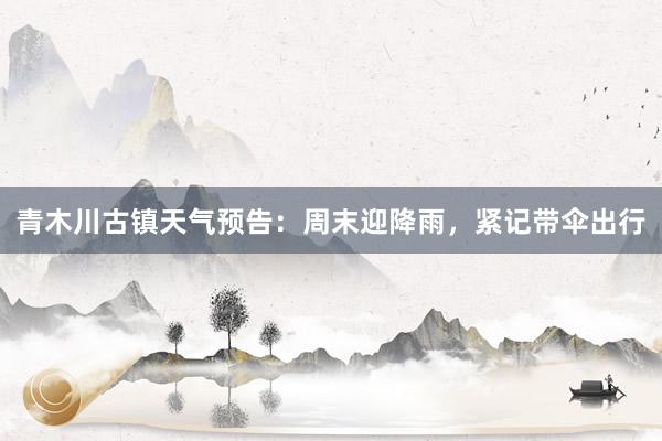 青木川古镇天气预告：周末迎降雨，紧记带伞出行