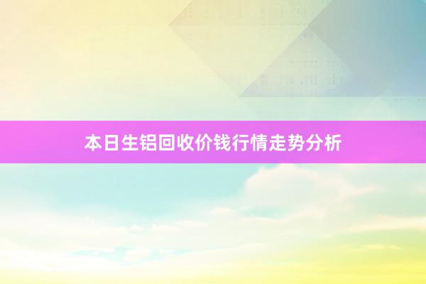 本日生铝回收价钱行情走势分析