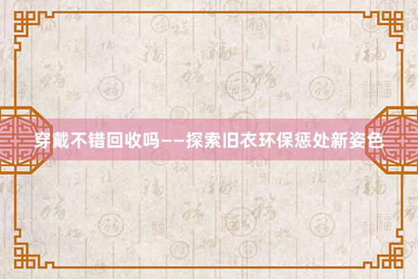 穿戴不错回收吗——探索旧衣环保惩处新姿色