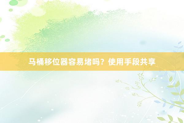 马桶移位器容易堵吗？使用手段共享