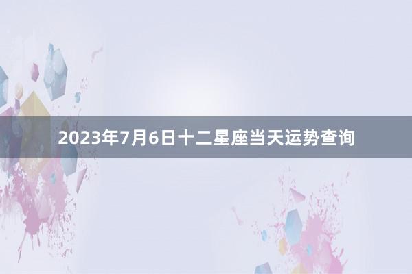 2023年7月6日十二星座当天运势查询