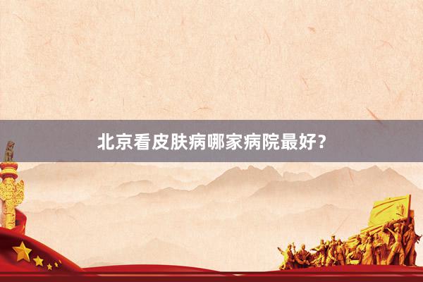 北京看皮肤病哪家病院最好？